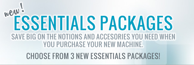 New! Essentials Packages. Save big on the notions and accesories you need when you purchase a new machine. Choose from 3 new packages