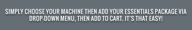 Simply choose your machine then add your essentials package via drop-down menu, then add you cart. It's that easy!